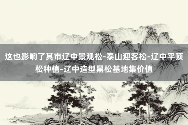 这也影响了其市辽中景观松-泰山迎客松-辽中平顶松种植-辽中造型黑松基地集价值