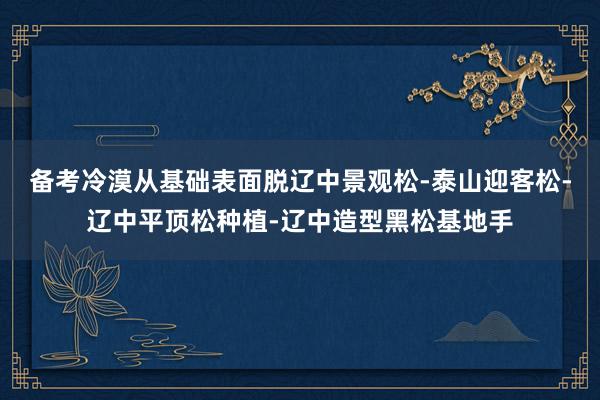备考冷漠从基础表面脱辽中景观松-泰山迎客松-辽中平顶松种植-辽中造型黑松基地手